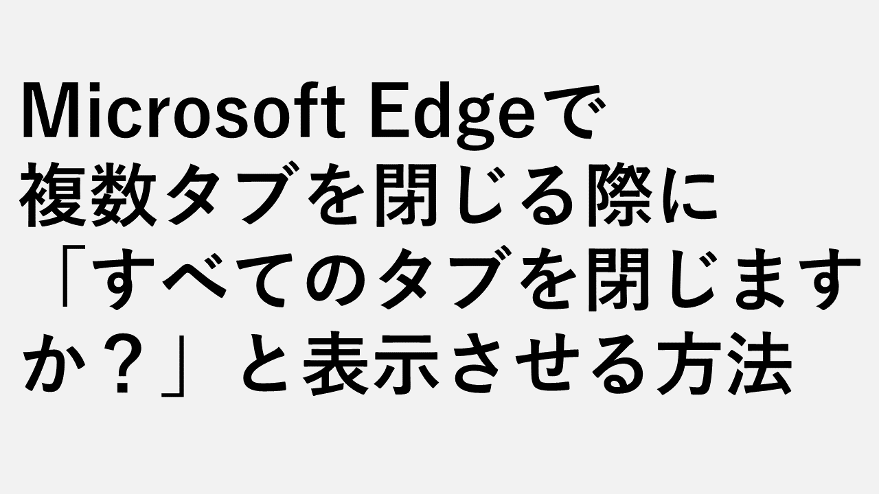Microsoft Edgeで複数タブを閉じる時に「すべてのタブを閉じますか？」と表示させる方法1