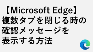 【Microsoft Edge】複数タブを閉じる時の確認メッセージを表示する方法