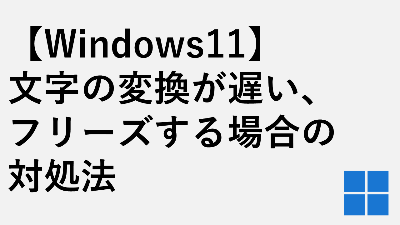 【Windows11】 文字の変換が遅い、 フリーズする場合の 対処法